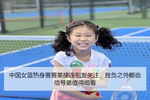 中国女篮热身赛赛果接连引发关注，胜负之外哪些信号更值得细看